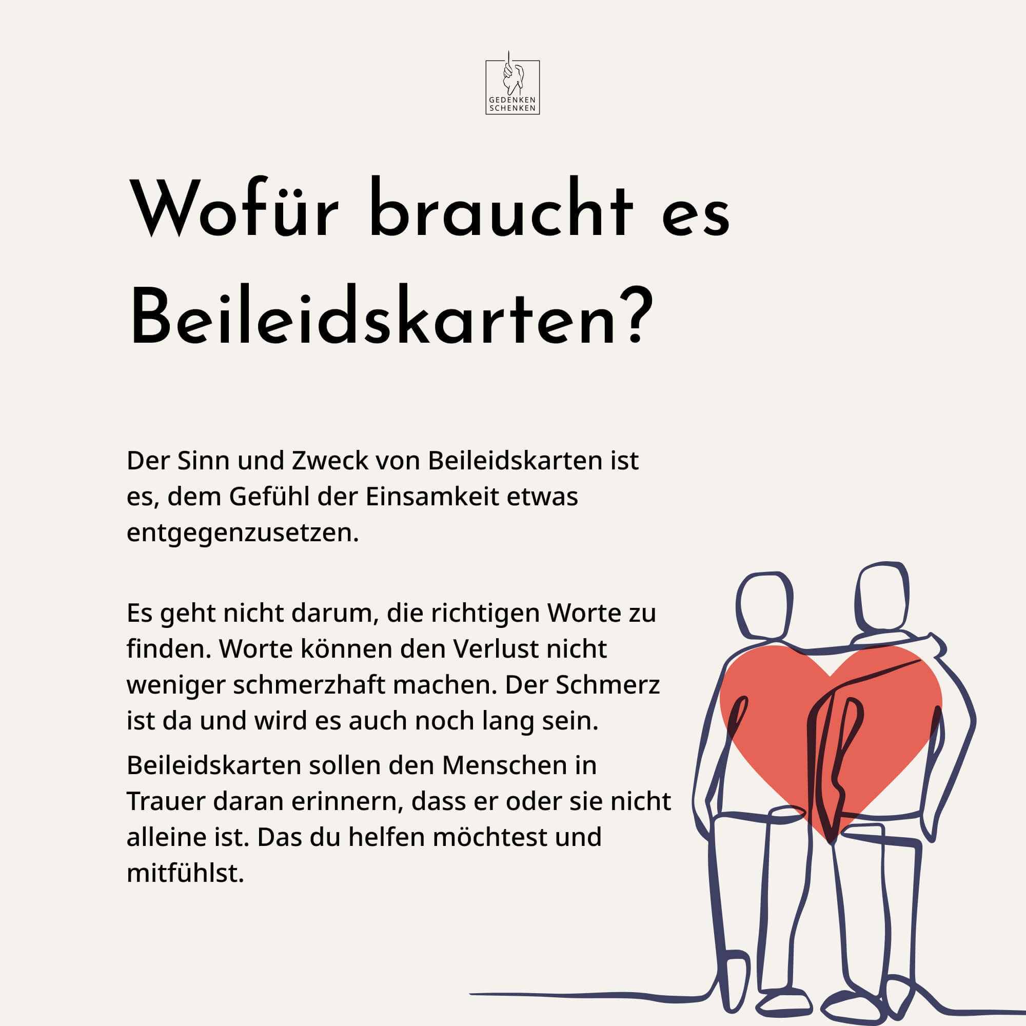 Der Sinn und Zweck von Trauerkarten ist es, dem Gefühl der Einsamkeit etwas entgegenzusetzen.  Es geht nicht darum, die richtigen Worte zu finden. Worte können den Verlust nicht weniger schmerzhaft machen. Der Schmerz ist da und wird es auch noch lang sein. Beileidskarten sollen den Menschen in Trauer daran erinnern, dass er oder sie nicht alleine ist. Das du helfen möchtest und mitfühlst.  